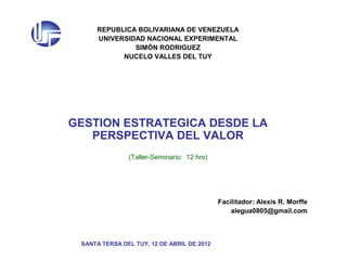 REPUBLICA BOLIVARIANA DE VENEZUELA
UNIVERSIDAD NACIONAL EXPERIMENTAL
SIMÓN RODRIGUEZ
NUCELO VALLES DEL TUY
GESTION ESTRATEGICA DESDE LA
PERSPECTIVA DEL VALOR
(Taller-Seminario: 12 hrs)
Facilitador: Alexis R. Morffe
alegua0805@gmail.com
SANTA TERSA DEL TUY, 12 DE ABRIL DE 2012
 