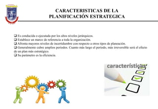 CARACTERISTICAS DE LA
PLANIFICACIÓN ESTRATEGICA
 Es conducida o ejecutada por los altos niveles jerárquicos.
 Establece un marco de referencia a toda la organización.
 Afronta mayores niveles de incertidumbre con respecto a otros tipos de planeación.
 Generalmente cubre amplios períodos. Cuanto más largo el período, más irreversible será el efecto
de un plan más estratégico.
 Su parámetro es la eficiencia.
 