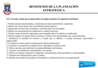 BENEFICIOS DE LA PLANEACIÓN
ESTRATEGICA
G.E. Greenley señala que la planeación estratégica produce los siguientes beneficios:
1. Permite detectar oportunidades, clasificarla por orden de prioridad y explotarlas.
2. Ofrece una visión objetiva de los problemas administrativos.
3. Representa un marco para coordinar y controlar mejor las actividades.
4. Reduce las consecuencias de condiciones y cambios adversos.
5. Permite tomar decisiones importantes para respaldar mejor los objetivos establecidos.
6. Permite asignar con mayor eficacia recursos y tiempo a las oportunidades que se han detectado.
7. Disminuye la cantidad de recursos y tiempo que se dedican a corregir decisiones equivocadas o
improvisadas.
8. Constituye un marco para la comunicación interna del personal.
9. Contribuye a incorporar la conducta de los individuos al esfuerzo total.
10. Ofrece una base para delimitar las responsabilidades individuales.
11. Fomenta el razonamiento anticipándose a los hechos.
12. Ofrece un enfoque cooperativo, integrado y entusiasta para atacar problemas y oportunidades.
13. Propicia una actitud positiva ante el cambio.
14. Brinda cierto grado de disciplina y formalidad a la administración de una organización.
 