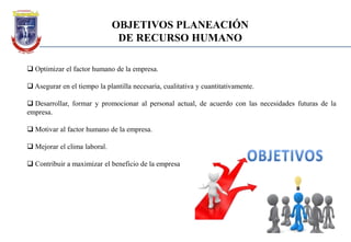 OBJETIVOS PLANEACIÓN
DE RECURSO HUMANO
 Optimizar el factor humano de la empresa.
 Asegurar en el tiempo la plantilla necesaria, cualitativa y cuantitativamente.
 Desarrollar, formar y promocionar al personal actual, de acuerdo con las necesidades futuras de la
empresa.
 Motivar al factor humano de la empresa.
 Mejorar el clima laboral.
 Contribuir a maximizar el beneficio de la empresa
 