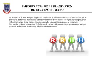 IMPORTANCIA DE LA PLANEACIÓN
DE RECURSO HUMANO
La planeación ha sido siempre un proceso esencial de la administración, el creciente énfasis en la
planeación de recursos humanos se torna especialmente crítico cuando las organizaciones proyectan
realizar funciones, ubicar plantas, recortar personal o clausurar instalaciones de operación.
Hoy en día, casi una tercera parte de la fuerza de trabajo está compuesta por personas que trabajan
por horas, trabajadores eventuales y empleados independientes.
 