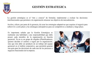GESTIÓN ESTRATEGICA
La gestión estratégica es el “arte y ciencia” de formular, implementar y evaluar las decisiones
interfuncionales que permiten a la organización alcanzar sus objetivos de mercadotecnia.
Acción y efecto, por parte de la gerencia, de crear las estrategias adaptativas que requiere el negocio para
sobrevivir a corto plazo y las estrategias anticipativas para ser competitivos a mediano y largo plazo.
Es importante señalar que la Gestión Estratégica es
realmente una habilidad y una responsabilidad que debe
poseer cada miembro de la organización en función
gerencial. Ya no es un grupo de elegidos (Planificadores),
quienes deciden el camino a seguir por la organización,
sino que éste debe ser producto de un trabajo del equipo
gerencial en el ámbito corporativo, que permitirá generar
una guía para las decisiones de cada uno de los procesos o
negocios funcionales de la empresa.
 