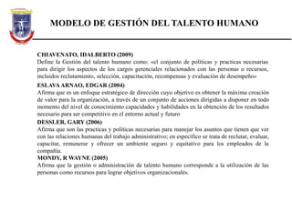 MODELO DE GESTIÓN DEL TALENTO HUMANO
CHIAVENATO, IDALBERTO (2009)
Define la Gestión del talento humano como: «el conjunto de políticas y practicas necesarias
para dirigir los aspectos de los cargos gerenciales relacionados con las personas o recursos,
incluidos reclutamiento, selección, capacitación, recompensas y evaluación de desempeño»
ESLAVAARNAO, EDGAR (2004)
Afirma que es un enfoque estratégico de dirección cuyo objetivo es obtener la máxima creación
de valor para la organización, a través de un conjunto de acciones dirigidas a disponer en todo
momento del nivel de conocimiento capacidades y habilidades en la obtención de los resultados
necesario para ser competitivo en el entorno actual y futuro
DESSLER, GARY (2006)
Afirma que son las practicas y políticas necesarias para manejar los asuntos que tienen que ver
con las relaciones humanas del trabajo administrativo; en especifico se trata de reclutar, evaluar,
capacitar, remunerar y ofrecer un ambiente seguro y equitativo para los empleados de la
compañía.
MONDY, R WAYNE (2005)
Afirma que la gestión o administración de talento humano corresponde a la utilización de las
personas como recursos para lograr objetivos organizacionales.
 