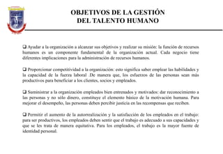 OBJETIVOS DE LA GESTIÓN
DEL TALENTO HUMANO
 Ayudar a la organización a alcanzar sus objetivos y realizar su misión: la función de recursos
humanos es un componente fundamental de la organización actual. Cada negocio tiene
diferentes implicaciones para la administración de recursos humanos.
 Proporcionar competitividad a la organización: esto significa saber emplear las habilidades y
la capacidad de la fuerza laboral .De manera que, los esfuerzos de las personas sean más
productivos para beneficiar a los clientes, socios y empleados.
 Suministrar a la organización empleados bien entrenados y motivados: dar reconocimiento a
las personas y no sólo dinero, constituye el elemento básico de la motivación humana. Para
mejorar el desempeño, las personas deben percibir justicia en las recompensas que reciben.
 Permitir el aumento de la autorrealización y la satisfacción de los empleados en el trabajo:
para ser productivos, los empleados deben sentir que el trabajo es adecuado a sus capacidades y
que se les trata de manera equitativa. Para los empleados, el trabajo es la mayor fuente de
identidad personal.
 