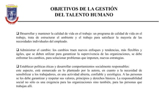  Desarrollar y mantener la calidad de vida en el trabajo: un programa de calidad de vida en el
trabajo, trata de estructurar el ambiente y el trabajo para satisfacer la mayoría de las
necesidades individuales del empleado.
 Administrar el cambio: los cambios traen nuevos enfoques y tendencias, más flexibles y
ágiles, que se deben utilizar para garantizar la supervivencia de las organizaciones, se debe
enfrentar los cambios, para solucionar problemas que imponen, nuevas estrategias.
 Establecer políticas éticas y desarrollar comportamientos socialmente responsables:
este aspecto, está enmarcado en lo planteado por la autora, en cuanto a la necesidad de
sensibilizar a los trabajadores, en una actividad abierta, confiable y axiológica. A las personas
se les debe garantizar y respetar sus valores, principios y derechos básicos. La responsabilidad
social no sólo es una exigencia para las organizaciones sino también, para las personas que
trabajan allí.
OBJETIVOS DE LA GESTIÓN
DEL TALENTO HUMANO
 