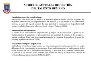 MODELOS ACTUALES DE GESTIÓN
DEL TALENTO HUMANO
Modelo de proyección organizacional:
corresponde a la definición de políticas y objetivos organizacionales que den respuesta los
problemas identificados, los requerimientos del mercado y el desarrollo de las capacidades
internas, a partir del capital humano. Lo cual permitirá el incremento en la productividad,
mejores resultados financieros y la retención de clientes (Calderón, 2008).
Modelo de gestión del cambio:
se centra en la transformación organizacional y mejora en la producción, a partir de la
implementación de programas y procedimientos que permitan la mejora de los procesos.
Modelo en el que deben estar integradas la estrategia, la estructura, la tecnología, la gente, la
cultura y la política (Calderón, 2008).
Modelo de liderazgo de las personas:
facilita la movilización de las personas y que estas logren contribuir a la organización, por medio
del desarrollo de competencias en un ambiente de aprendizaje continuo, el mejoramiento de los
estilos de dirección con la formación de directivos y el desarrollo de la capacidad comunicativa,
la atención a las personas como soporte para cumplir la labor y la motivación a través de
políticas claras de reconocimiento (Calderón, 2008).
 