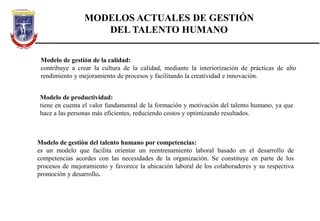 MODELOS ACTUALES DE GESTIÓN
DEL TALENTO HUMANO
Modelo de gestión de la calidad:
contribuye a crear la cultura de la calidad, mediante la interiorización de prácticas de alto
rendimiento y mejoramiento de procesos y facilitando la creatividad e innovación.
Modelo de productividad:
tiene en cuenta el valor fundamental de la formación y motivación del talento humano, ya que
hace a las personas más eficientes, reduciendo costos y optimizando resultados.
Modelo de gestión del talento humano por competencias:
es un modelo que facilita orientar un reentrenamiento laboral basado en el desarrollo de
competencias acordes con las necesidades de la organización. Se constituye en parte de los
procesos de mejoramiento y favorece la ubicación laboral de los colaboradores y su respectiva
promoción y desarrollo.
 