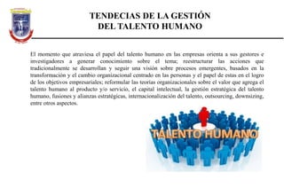 TENDECIAS DE LA GESTIÓN
DEL TALENTO HUMANO
El momento que atraviesa el papel del talento humano en las empresas orienta a sus gestores e
investigadores a generar conocimiento sobre el tema; reestructurar las acciones que
tradicionalmente se desarrollan y seguir una visión sobre procesos emergentes, basados en la
transformación y el cambio organizacional centrado en las personas y el papel de estas en el logro
de los objetivos empresariales; reformular las teorías organizacionales sobre el valor que agrega el
talento humano al producto y/o servicio, el capital intelectual, la gestión estratégica del talento
humano, fusiones y alianzas estratégicas, internacionalización del talento, outsourcing, downsizing,
entre otros aspectos.
 