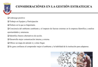 CONSIDERACIÓNES EN LA GESTIÓN ESTRATEGICA
 Liderazgo positivo
 Trabajo en Equipos y Participación
 Énfasis en lo que es Importante.
 Conciencia del ambiente cambiante y el impacto de fuerzas externas en la empresa Identifica y analiza
oportunidades y amenazas.
 Identifica futuros alternativos de acción.
 Desarrolla mejor comunicación interna y externa.
 Ofrece un mapa de adonde ir y cómo llegar.
 Se gana confianza al comprender mejor el ambiente y la habilidad de la institución para adaptarse.
 