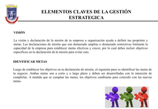 ELEMENTOS CLAVES DE LA GESTIÓN
ESTRATEGICA
VISIÓN
La visión y declaración de la misión de tu empresa u organización ayuda a definir tus propósito y
metas. Las declaraciones de misión que son demasiado amplias o demasiado restrictivas limitarán la
capacidad de la empresa para establecer metas efectivas y crecer, por lo cual debes incluir objetivos
específicos en tu declaración de la misión para evitar esto.
IDENTIFICAR METAS
Luego de establecer los objetivos en tu declaración de misión, el siguiente paso es identificar las metas de
tu negocio. Ambas metas son a corto y a largo plazo y deben ser desarrolladas con la intención de
cumplirlas. A medida que se cumplan las metas, los objetivos cambiarán para coincidir con las nuevas
metas.
 
