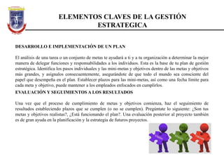 DESARROLLO E IMPLEMENTACIÓN DE UN PLAN
El análisis de una tarea o un conjunto de metas te ayudará a ti y a tu organización a determinar la mejor
manera de delegar funciones y responsabilidades a los individuos. Esta es la base de tu plan de gestión
estratégica. Identifica los pasos individuales y las mini-metas y objetivos dentro de las metas y objetivos
más grandes, y asígnalos consecuentemente, asegurándote de que todo el mundo sea consciente del
papel que desempeña en el plan. Establecer plazos para las mini-metas, así como una fecha límite para
cada meta y objetivo, puede mantener a los empleados enfocados en cumplirlos.
ELEMENTOS CLAVES DE LA GESTIÓN
ESTRATEGICA
EVALUACIÓN Y SEGUIMIENTOS A LOS RESULTADOS
Una vez que el proceso de cumplimiento de metas y objetivos comienza, haz el seguimiento de
resultados estableciendo plazos que se cumplen (o no se cumplen). Pregúntate lo siguiente: ¿Son tus
metas y objetivos realistas?, ¿Está funcionando el plan?. Una evaluación posterior al proyecto también
es de gran ayuda en la planificación y la estrategia de futuros proyectos.
 