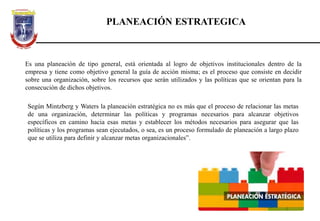 PLANEACIÓN ESTRATEGICA
Es una planeación de tipo general, está orientada al logro de objetivos institucionales dentro de la
empresa y tiene como objetivo general la guía de acción misma; es el proceso que consiste en decidir
sobre una organización, sobre los recursos que serán utilizados y las políticas que se orientan para la
consecución de dichos objetivos.
Según Mintzberg y Waters la planeación estratégica no es más que el proceso de relacionar las metas
de una organización, determinar las políticas y programas necesarios para alcanzar objetivos
específicos en camino hacia esas metas y establecer los métodos necesarios para asegurar que las
políticas y los programas sean ejecutados, o sea, es un proceso formulado de planeación a largo plazo
que se utiliza para definir y alcanzar metas organizacionales”.
 