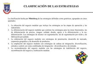 CLASIFICACIÓN DE LAS ESTRATEGIAS
La clasificación hecha por Mintzberg de las estrategias definidas como genéricas, agrupadas en cinco
apartados:
1. La ubicación del negocio medular que incluye las estrategias en las etapas de operación y las
industriales.
2. La diferenciación del negocio medular que contiene las estrategias para las áreas funcionales, las
de diferenciación de precios, imagen, calidad, diseño, apoyo a la diferenciación y la no-
diferenciación. Las estrategias de alcance sin segmentación, las de segmentación por nicho y de
fabricación por pedido.
3. La elaboración del negocio medular con estrategias de penetración, desarrollo de mercado,
expansión geográfica y de desarrollo de productos.
4. La ampliación del negocio medular con estrategias de cadena de integración, diversificación,
entrada y control, así como combinadas de integración - diversificación y de retirada.
5. La reconsideración del negocio medular con las estrategias de redefinición del negocio,
recombinación del negocio y reubicación medular.
 