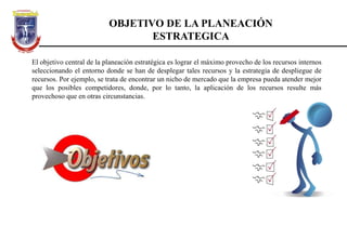 OBJETIVO DE LA PLANEACIÓN
ESTRATEGICA
El objetivo central de la planeación estratégica es lograr el máximo provecho de los recursos internos
seleccionando el entorno donde se han de desplegar tales recursos y la estrategia de despliegue de
recursos. Por ejemplo, se trata de encontrar un nicho de mercado que la empresa pueda atender mejor
que los posibles competidores, donde, por lo tanto, la aplicación de los recursos resulte más
provechoso que en otras circunstancias.
 