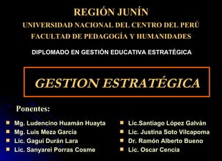 GESTION ESTRATÉGICA ,[object Object],[object Object],[object Object],[object Object],REGIÓN JUNÍN UNIVERSIDAD  NACIONAL DEL CENTRO DEL PERÚ FACULTAD DE  PEDAGOGÍA Y HUMANIDADES Ponentes: DIPLOMADO EN GESTIÓN EDUCATIVA ESTRATÉGICA ,[object Object],[object Object],[object Object],[object Object]