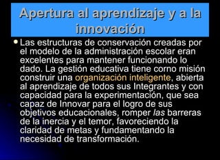 Apertura al aprendizaje y a la innovación Las estructuras de conservación creadas por el modelo de la administración escolar eran excelentes para mantener funcionando lo dado. La gestión educativa tiene corno misión construir una  organización inteligente , abierta al aprendizaje de todos sus Integrantes y con capacidad para la experimentación, que sea capaz de Innovar para el logro de sus objetivos educacionales, romper  las  barreras de la inercia y el temor, favoreciendo la claridad de metas y fundamentando la necesidad de transformación. 