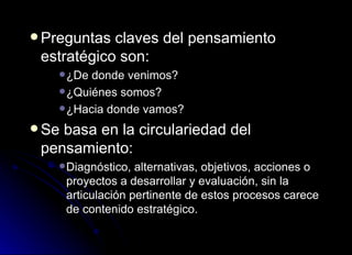Preguntas claves del pensamiento estratégico son: ¿De donde venimos? ¿Quiénes somos? ¿Hacia donde vamos? Se basa en la circulariedad del pensamiento: Diagnóstico, alternativas, objetivos, acciones o proyectos a desarrollar y evaluación, sin la articulación pertinente de estos procesos carece de contenido estratégico. 