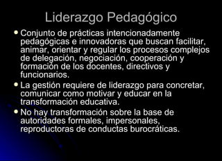 Liderazgo Pedagógico Conjunto de prácticas intencionadamente pedagógicas e innovadoras que buscan facilitar, animar, orientar y regular los procesos complejos de delegación, negociación, cooperación y formación de los docentes, directivos y funcionarios. La gestión requiere de liderazgo para concretar, comunicar como motivar y educar en la transformación educativa. No hay transformación sobre la base de autoridades formales, impersonales, reproductoras de conductas burocráticas. 