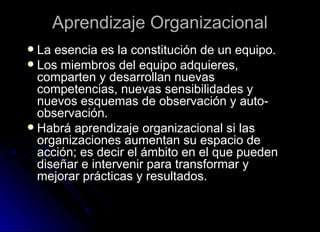 Aprendizaje Organizacional La esencia es la constitución de un equipo. Los miembros del equipo adquieres, comparten y desarrollan nuevas competencias, nuevas sensibilidades y nuevos esquemas de observación y auto-observación. Habrá aprendizaje organizacional si las organizaciones aumentan su espacio de acción; es decir el ámbito en el que pueden diseñar e intervenir para transformar y mejorar prácticas y resultados. 