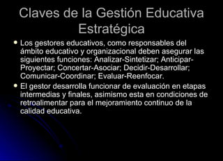Claves de la Gestión Educativa Estratégica Los gestores educativos, como responsables del ámbito educativo y organizacional deben asegurar las siguientes funciones: Analizar-Sintetizar; Anticipar-Proyectar; Concertar-Asociar; Decidir-Desarrollar; Comunicar-Coordinar; Evaluar-Reenfocar. El gestor desarrolla funcionar de evaluación en etapas intermedias y finales, asimismo esta en condiciones de retroalimentar para el mejoramiento continuo de la calidad educativa. 