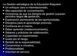 La Gestión estratégica de la Educación Requiere: Un enfoque claro e interrelacionado,  Alta capacidad de concentración, Conciencia de que los tiempos de gestión suponen períodos largos  de  gestación, Exploración permanente de las oportunidades, Disciplina para el aprendizaje profundo, Confianza en si mismo, Saber aprender (metaconocimiento), Saberes y prácticas de colaboración, Capacidad de experimentar, Gusto por el riesgo, Sentido de la responsabilidad, Compromiso e iniciativa, Profesionalidad, Voluntad da servicio. 
