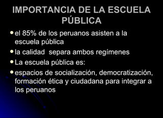 IMPORTANCIA DE LA ESCUELA PÚBLICA el 85% de los peruanos asisten a la escuela pública   la calidad  separa ambos regímenes  La escuela pública es: espacios de socialización, democratización, formación ética y ciudadana para integrar a los peruanos 