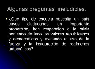 Algunas preguntas  ineludibles.  ¿Qué tipo de escuela necesita un país cuyos ciudadanos, en importante proporción, han respondido a la crisis poniendo de lado los valores republicanos y democráticos y avalando el uso de la fuerza y la instauración de regímenes autocráticos?  