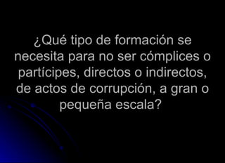 ¿Qué tipo de formación se necesita para no ser cómplices o partícipes, directos o indirectos, de actos de corrupción, a gran o pequeña escala?  