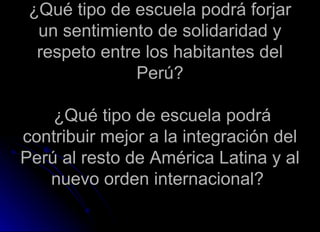 ¿Qué tipo de escuela podrá forjar un sentimiento de solidaridad y respeto entre los habitantes del Perú?  ¿Qué tipo de escuela podrá contribuir mejor a la integración del Perú al resto de América Latina y al nuevo orden internacional?  
