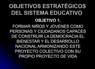 OBJETIVOS ESTRATÉGICOS DEL SISTEMA EDUCATIVO   OBJETIVO 1. FORMAR NIÑOS Y JOVENES COMO PERSONAS Y CIUDADANOS CAPACES DE CONSTRUIR LA DEMOCRACIA EL BIENESTAR Y EL DESARROLLO NACIONAL ARMONIZANDO ESTE PROYECTO COLECTIVO CON SU PROPIO PROYECTO DE VIDA 
