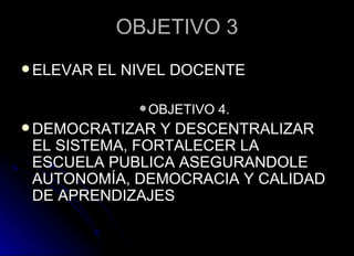 OBJETIVO 3 ELEVAR EL NIVEL DOCENTE OBJETIVO 4. DEMOCRATIZAR Y DESCENTRALIZAR EL SISTEMA, FORTALECER LA ESCUELA PUBLICA ASEGURANDOLE AUTONOMÍA, DEMOCRACIA Y CALIDAD DE APRENDIZAJES 