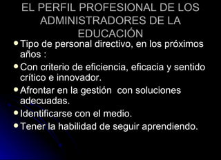 EL PERFIL PROFESIONAL DE LOS ADMINISTRADORES DE LA EDUCACIÓN Tipo de personal directivo, en los próximos años  : Con criterio de eficiencia, eficacia y sentido crítico e innovador. Afrontar en la gestión  con soluciones adecuadas. Identificarse con el medio. Tener la habilidad de seguir aprendiendo.  
