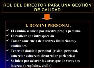 ROL DEL DIRECTOR PARA UNA GESTIÓN DE CALIDAD I. DOMINI PERSONAL El cambio se inicia por nuestra propia persona . Es realizar una introspección Tomar conciencia de nuestras limitaciones y cualidades. Tener un dominio personal  (visión, personal, concretar esfuerzos, desarrollar paciencias) Se inicia por aclarar las cosas que de veras nos interesa (propósitos, visión). 