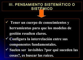 III. PENSAMIENTO SISTEMÁTICO O SISTÉMICO Tener un cuerpo de conocimientos y herramientas para que los modelos de gestión resulten claros. Configura la interrelación entre sus componentes fundamentales. Suelen ser  invisibles ?por qué suceden las cosas?, es buscar las raíces. 
