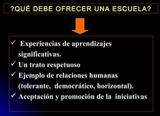 ?QUÉ DEBE OFRECER UNA ESCUELA? Experiencias de aprendizajes significativas. Un trato respetuoso Ejemplo de relaciones humanas (tolerante,  democrático, horizontal). Aceptación y promoción de la  iniciativas 