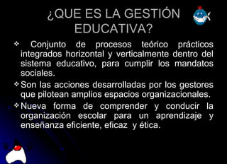 ¿QUE ES LA GESTIÓN EDUCATIVA? Conjunto de procesos teórico prácticos integrados horizontal y verticalmente dentro del sistema educativo, para cumplir los mandatos sociales. Son las acciones desarrolladas por los gestores que pilotean amplios espacios organizacionales. Nueva forma de comprender y conducir la organización escolar para un aprendizaje y enseñanza eficiente, eficaz  y ética. 