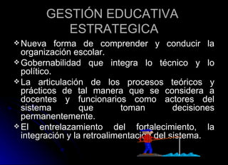 GESTIÓN EDUCATIVA  ESTRATEGICA Nueva forma de comprender y conducir la organización escolar. Gobernabilidad que integra lo técnico y lo político. La articulación de los procesos teóricos y prácticos de tal manera que se considera a docentes y funcionarios como actores del sistema que toman decisiones permanentemente.  El entrelazamiento del fortalecimiento, la integración y la retroalimentación del sistema.  
