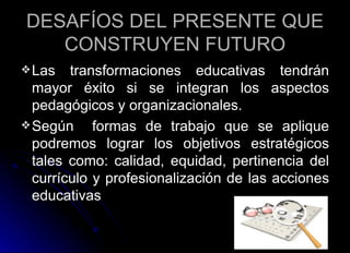 DESAFÍOS DEL PRESENTE QUE CONSTRUYEN FUTURO Las transformaciones educativas tendrán mayor éxito si se integran los aspectos pedagógicos y organizacionales. Según  formas de trabajo que se aplique podremos lograr los objetivos estratégicos tales como: calidad, equidad, pertinencia del currículo y profesionalización de las acciones educativas 