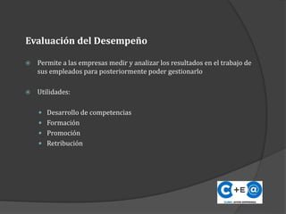 Evaluación del Desempeño
 Permite a las empresas medir y analizar los resultados en el trabajo de
sus empleados para posteriormente poder gestionarlo
 Utilidades:
 Desarrollo de competencias
 Formación
 Promoción
 Retribución
 