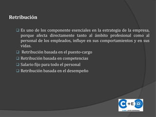 Retribución
 Es uno de los componente esenciales en la estrategia de la empresa,
porque afecta directamente tanto al ámbito profesional como al
personal de los empleados, influye en sus comportamientos y en sus
vidas.
 Retribución basada en el puesto-cargo
 Retribución basada en competencias
 Salario fijo para todo el personal
 Retribución basada en el desempeño
 