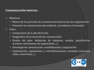 Comunicación interna:
 Objetivos:
 Mejora de los procesos de comunicación interna de una organización.
 Potenciar la comunicación descendente, ascendente y horizontal
 Fases:
 Compromiso de la alta dirección
 Diagnóstico de la situación de comunicación
 Diseño del plan: definición de objetivos, medios, planificación
acciones, mecanismos de seguimiento,...)
 Estrategia de comunicación, sensibilización y negociación
 Implantación, seguimiento y retroalimentación constante (encuesta
clima, entrevistas,...)
 