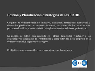 Gestión y Planificación estratégica de los RR.HH.
Conjunto de conocimientos de selección, evaluación, retribución, formación y
desarrollo profesional de recursos humanos, así como de las técnicas que
permiten el análisis, diseño, revisión e implantación de modelos organizativos.
La gestión de RRHH está centrada en atraer, desarrollar y retener a los
colaboradores asegurando la rentabilidad y competitividad de la empresa en la
consecución de los objetivos estratégicos
El objetivo es ser reconocidos como los mejores por los mejores
 