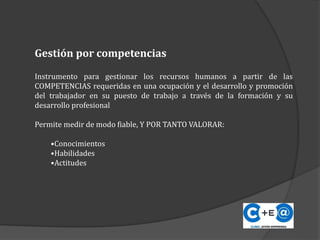 Instrumento para gestionar los recursos humanos a partir de las
COMPETENCIAS requeridas en una ocupación y el desarrollo y promoción
del trabajador en su puesto de trabajo a través de la formación y su
desarrollo profesional
Permite medir de modo fiable, Y POR TANTO VALORAR:
•Conocimientos
•Habilidades
•Actitudes
Gestión por competencias
 
