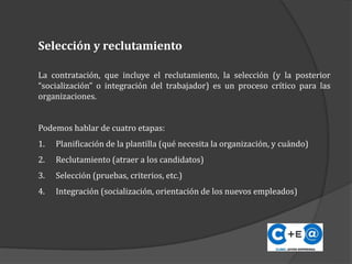 La contratación, que incluye el reclutamiento, la selección (y la posterior
“socialización” o integración del trabajador) es un proceso crítico para las
organizaciones.
Podemos hablar de cuatro etapas:
1. Planificación de la plantilla (qué necesita la organización, y cuándo)
2. Reclutamiento (atraer a los candidatos)
3. Selección (pruebas, criterios, etc.)
4. Integración (socialización, orientación de los nuevos empleados)
Selección y reclutamiento
 