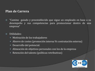 Plan de Carrera
 “Camino guiado y preestablecido que sigue un empleado en base a su
desempeño y sus competencias para promocionar dentro de una
empresa”
 Utilidades:
 Motivación de los trabajadores
 Ahorro de costes (promoción interna Vs contratación externa)
 Desarrollo del potencial.
 Alineación de objetivos personales con los de la empresa
 Retención del talento (políticas retributivas)
 