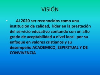 VISIÓN
• Al 2020 ser reconocidos como una
institución de calidad, líder en la prestación
del servicio educativo contando con un alto
grado de aceptabilidad a nivel local por su
enfoque en valores cristianos y su
desempeño ACADEMICO, ESPIRITUAL Y DE
CONVIVENCIA
 