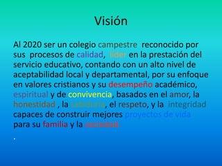 Visión
Al 2020 ser un colegio campestre reconocido por
sus procesos de calidad, líder en la prestación del
servicio educativo, contando con un alto nivel de
aceptabilidad local y departamental, por su enfoque
en valores cristianos y su desempeño académico,
espiritual y de convivencia, basados en el amor, la
honestidad , la sabiduría, el respeto, y la integridad
capaces de construir mejores proyectos de vida
para su familia y la sociedad.
.
 