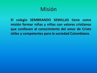 Misión
El colegio SEMBRANDO SEMILLAS tiene como
misión formar niñas y niños con valores cristianos
que conlleven al conocimiento del amor de Cristo
útiles y competentes para la sociedad Colombiana.
 