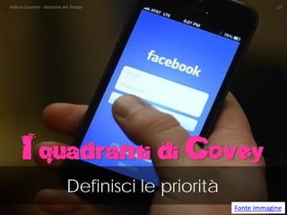 I quadranti di Covey 
Definisci le priorità 
Fonte immagine Valeria Laurenti - Gestione del Tempo 17 
 