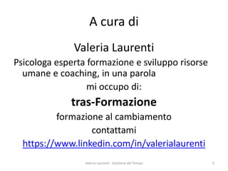 A cura di 
Valeria Laurenti 
Psicologa esperta formazione e sviluppo risorse umane e coaching, in una parola 
mi occupo di: 
tras-Formazione 
formazione al cambiamento 
contattami 
https://www.linkedin.com/in/valerialaurenti Valeria Laurenti - Gestione del Tempo 2 
 